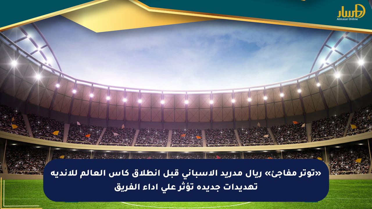 «توتر مفاجئ» ريال مدريد الإسباني قبل انطلاق كأس العالم للأندية تهديدات جديدة تؤثر على أداء الفريق
